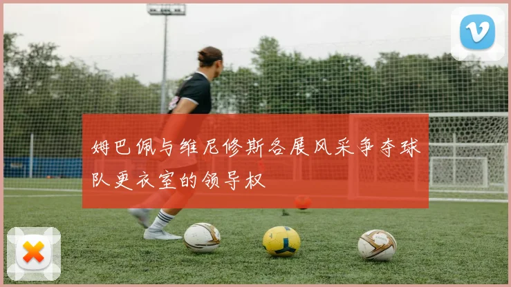 姆巴佩与维尼修斯各展风采争夺球队更衣室的领导权