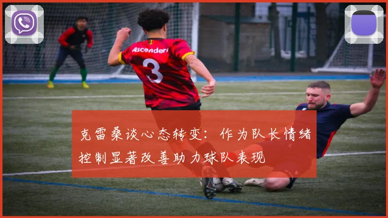 克雷桑谈心态转变：作为队长情绪控制显著改善助力球队表现