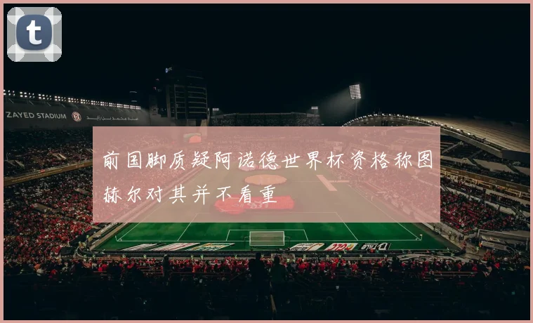前国脚质疑阿诺德世界杯资格称图赫尔对其并不看重
