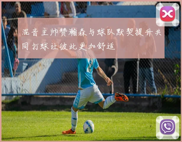 混音主帅赞瀚森与球队默契提升共同打球让彼此更加舒适