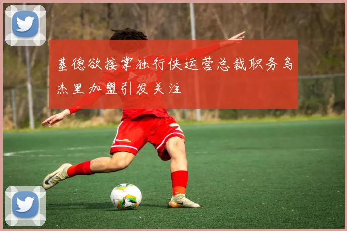 基德欲接掌独行侠运营总裁职务乌杰里加盟引发关注
