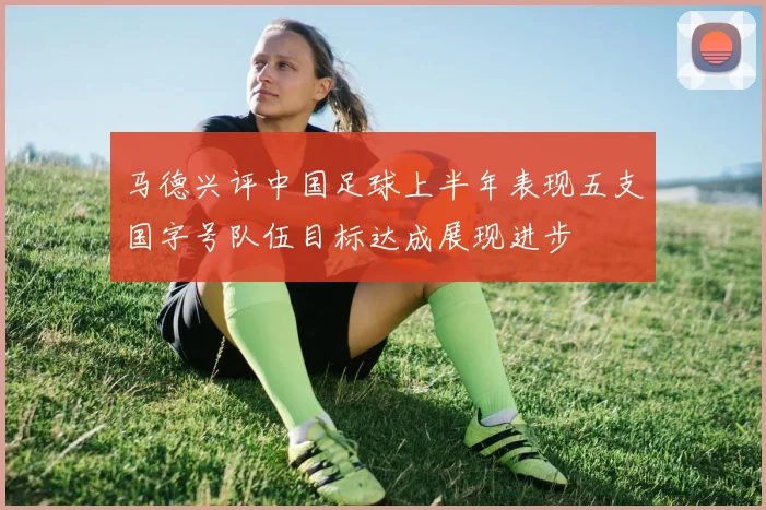 马德兴评中国足球上半年表现五支国字号队伍目标达成展现进步