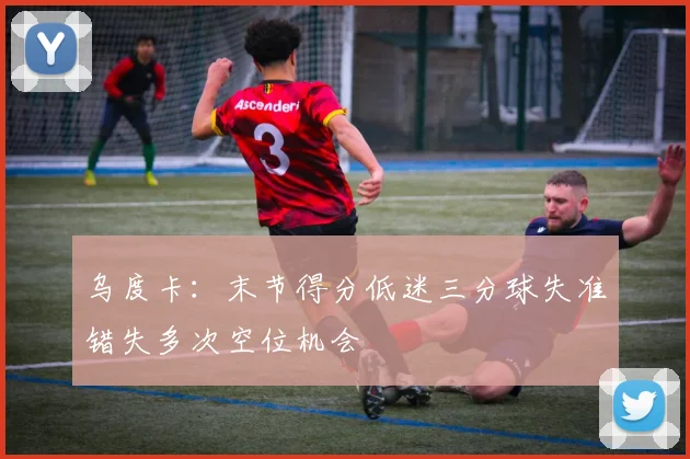 乌度卡：末节得分低迷三分球失准错失多次空位机会