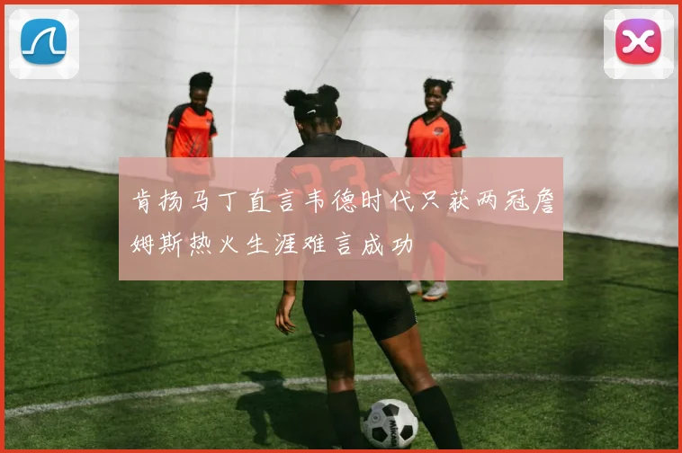 肯扬马丁直言韦德时代只获两冠詹姆斯热火生涯难言成功