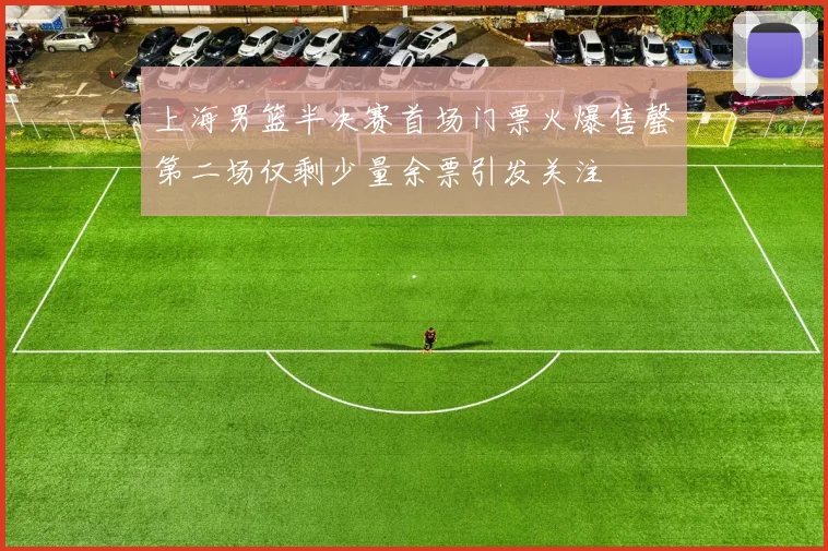 上海男篮半决赛首场门票火爆售罄第二场仅剩少量余票引发关注