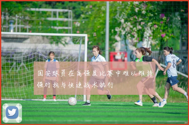 国安球员在高强度比赛中难以维持强对抗与快速战术执行