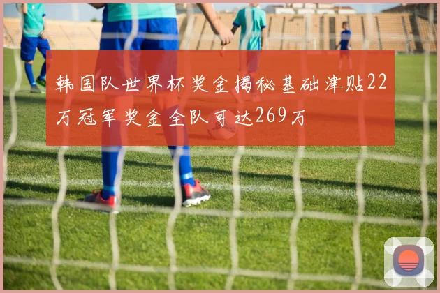 韩国队世界杯奖金揭秘基础津贴22万冠军奖金全队可达269万