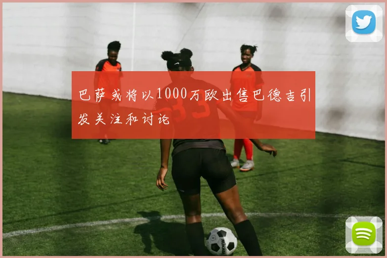 巴萨或将以1000万欧出售巴德吉引发关注和讨论