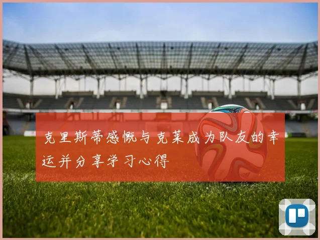克里斯蒂感慨与克莱成为队友的幸运并分享学习心得